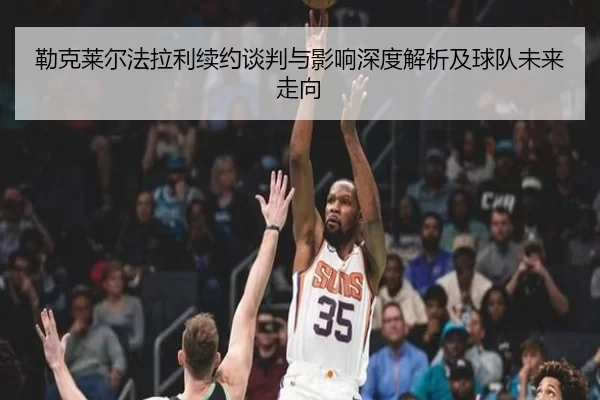 勒克莱尔法拉利续约谈判与影响深度解析及球队未来走向